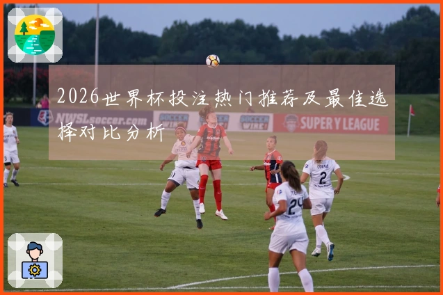 2026世界杯投注热门推荐及最佳选择对比分析