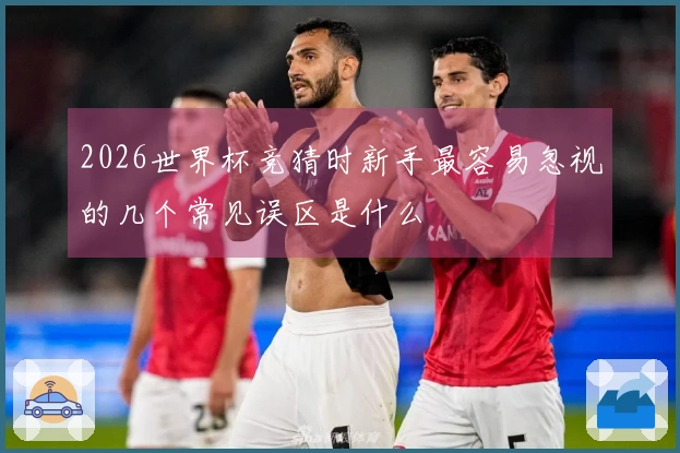 2026世界杯竞猜时新手最容易忽视的几个常见误区是什么