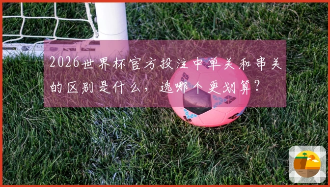 2026世界杯官方投注中单关和串关的区别是什么，选哪个更划算？
