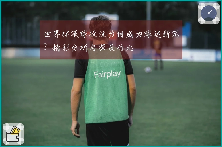 世界杯滚球投注为何成为球迷新宠？精彩分析与深度对比