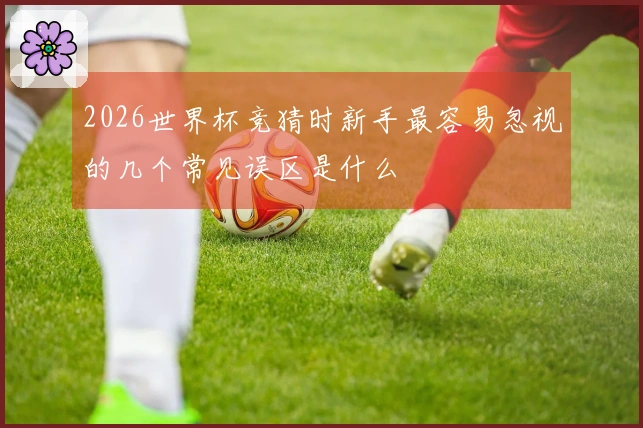 2026世界杯竞猜时新手最容易忽视的几个常见误区是什么