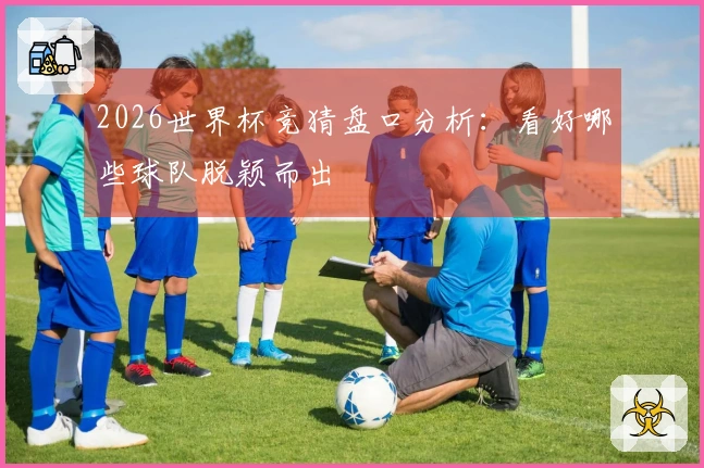 2026世界杯竞猜盘口分析：看好哪些球队脱颖而出