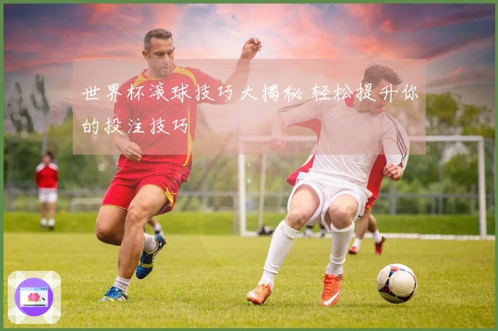 世界杯滚球技巧大揭秘 轻松提升你的投注技巧